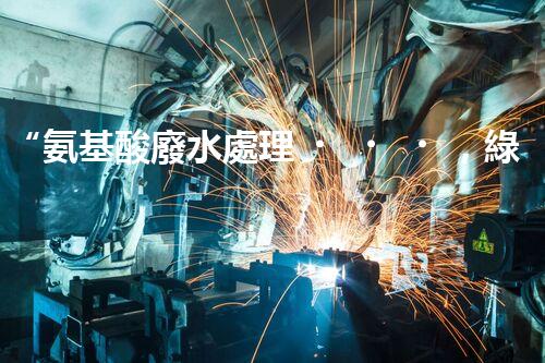 “氨基酸廢水處理，綠色科技引領環(huán)保新篇章”